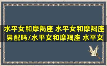 水平女和摩羯座 水平女和摩羯座男配吗/水平女和摩羯座 水平女和摩羯座男配吗-我的网站